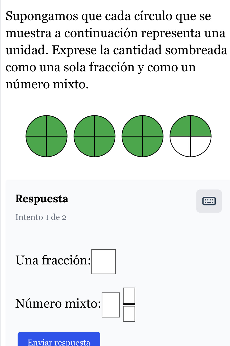 Supongamos que cada círculo que se 
muestra a continuación representa una 
unidad. Exprese la cantidad sombreada 
como una sola fracción y como un 
número mixto. 
Respuesta 
Intento 1 de 2
Una fracción: □ 
Número mixto: :□  □ /□  
Enviar respuesta