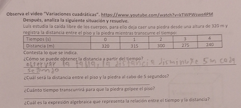 Observa el video “Variaciones cuadráticas”. https://www.youtube.com/watch?v=kTWPWswe4PM 
Después, analiza la siguiente situación y resuelve. 
Luís estudia la caída libre de los cuerpos, para ello deja caer una piedra desde una altura de 320 m y 
registra la distancia entro: 
Contesta lo que se indica. 
¿Cómo se puede obtener la distancia a partir del tiempo? 
_ 
_ 
¿Cuál será la distancia entre el piso y la piedra al cabo de 5 segundos? 
_ 
¿Cuánto tiempo transcurrirá para que la piedra golpee el píso? 
_ 
¿Cuál es la expresión algebraica que representa la relación entre el tiempo y la distancia?