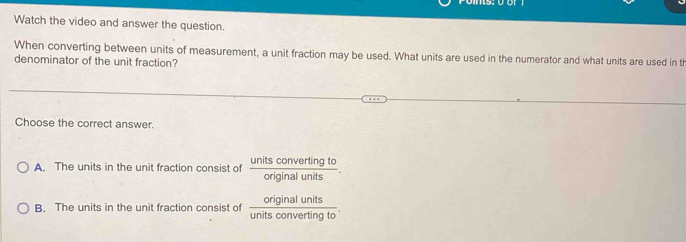 Watch the video and answer the question.
When converting between units of measurement, a unit fraction may be used. What units are used in the numerator and what units are used in th
denominator of the unit fraction?
Choose the correct answer.
A. The units in the unit fraction consist of  unitsconvertingto/originalunits .
B. The units in the unit fraction consist of  originalunits/unitsconvertingto .