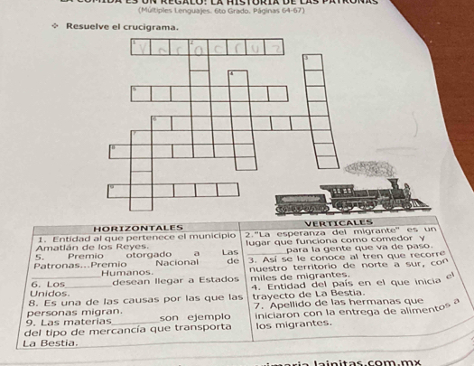 (Múltiples Lenguajes. 6to Grado. Páginas 64-67) 
Resuelve el crucigrama. 
HORIZONTALES VERTICALES 
Amatlán de los Reyes. 2.''La esperanza del migrante'' es un 
1. Entidad al que pertenece el municipio lugar que funciona como comedor y 
5. para la gente que va de paso. 
Patronas...Premio Premio otorgado a Las 3. Así se le conoce al tren que recorre 
Nacional de 
Humanos. nuestro territorio de norte a sur, con 
Unidos. 6. Los desean llegar a Estados miles de migrantes. 
8. Es una de las causas por las que las 4. Entidad del país en el que inicia el 
trayecto de La Bestia. 
personas migran. 7. Apellido de las hermanas que 
del tipo de mercancía que transporta iniciaron con la entrega de alimentos 
9. Las materias son ejemplo 
los migrantes. 
La Bestia. 
lainitas.com.mx