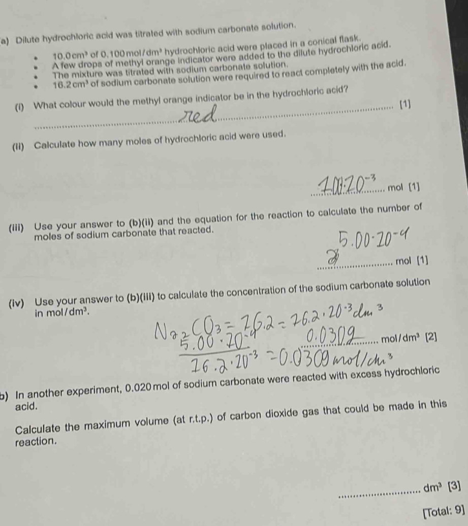 Dilute hydrochloric acid was titrated with sodium carbonate solution.
10.0cm^3 of 0.100mol/dm^3 hydrochloric acid were placed in a conical flask. 
A few drop ge indicator were added to the dilute hydrochloric acid. 
The mixture was titrated with sodium carbonate solution.
16.2cm^3 of sodium carbonate solution were required to react completely with the acid. 
(i) What colour would the methyl orange indicator be in the hydrochloric acid? 
_[1] 
(II) Calculate how many moles of hydrochloric acid were used. 
_mol [1] 
(iii) Use your answer to (b)(ii) and the equation for the reaction to calculate the number of 
moles of sodium carbonate that reacted. 
_rol [1] 
(iv) Use your answer to (b)(iii) to calculate the concentration of the sodium carbonate solution 
in mol dm^3. 
_mo /dm^3 [2] 
b) In another experiment, 0.020 mol of sodium carbonate were reacted with excess hydrochloric 
acid. 
Calculate the maximum volume (at r.t.p.) of carbon dioxide gas that could be made in this 
reaction. 
_ dm^3 [3] 
[Total: 9]