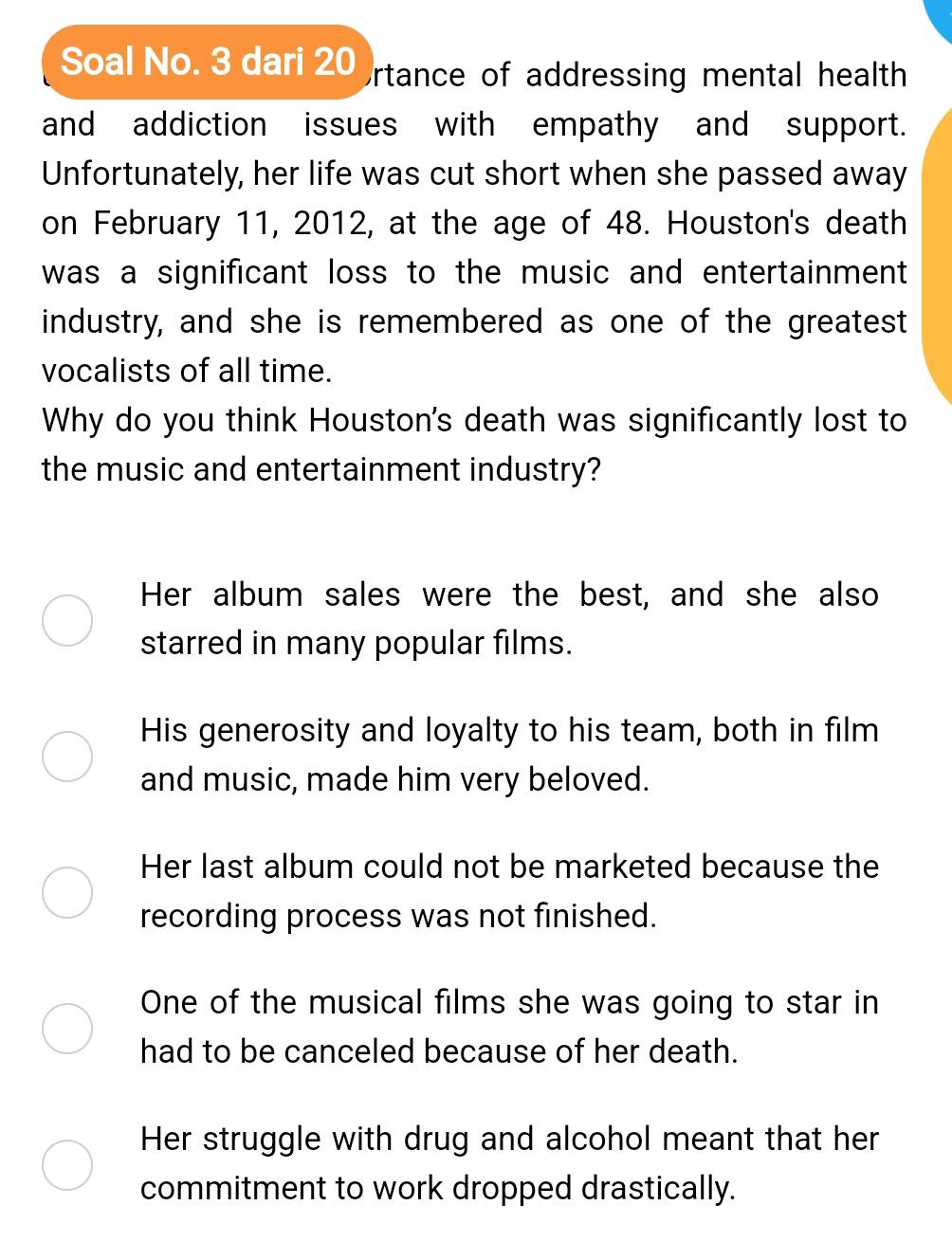 Soal No. 3 dari 20 Ortance of addressing mental health
and addiction issues with empathy and support.
Unfortunately, her life was cut short when she passed away
on February 11, 2012, at the age of 48. Houston's death
was a significant loss to the music and entertainment 
industry, and she is remembered as one of the greatest
vocalists of all time.
Why do you think Houston's death was significantly lost to
the music and entertainment industry?
Her album sales were the best, and she also
starred in many popular films.
His generosity and loyalty to his team, both in film
and music, made him very beloved.
Her last album could not be marketed because the
recording process was not finished.
One of the musical films she was going to star in
had to be canceled because of her death.
Her struggle with drug and alcohol meant that her
commitment to work dropped drastically.