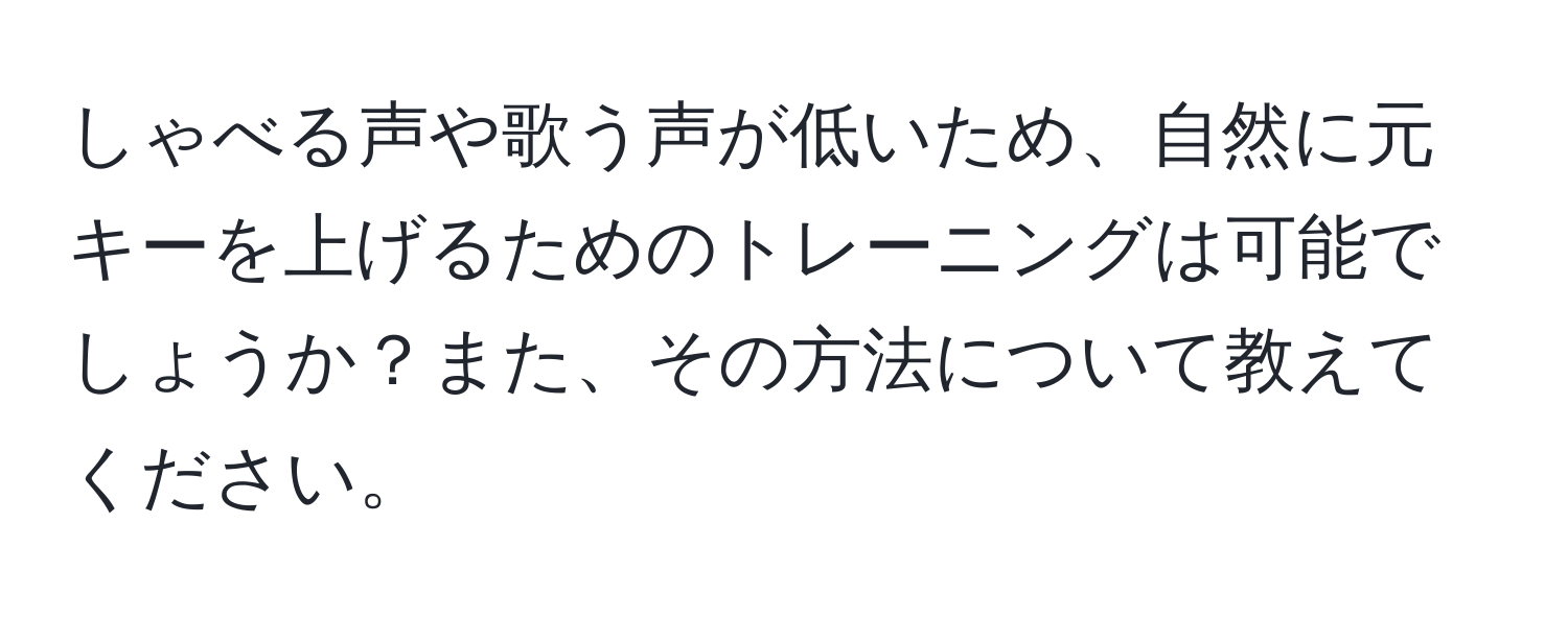 しゃべる声や歌う声が低いため、自然に元キーを上げるためのトレーニングは可能でしょうか？また、その方法について教えてください。