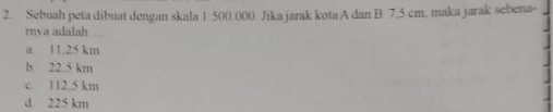 Sebuah peta dibuat dengan skala 1:500.000. Jika jarak kota A dan B 7,5 cm. maka jarak sebena-
rnva adalah
a. 11.25 km
b 22.5 km
c 112.5 km
d 225 km