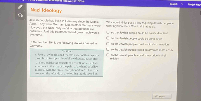 Rdance Recovery (11/2024) English Tanijah Hayn
Nazi Ideology
Jewish people had lived in Germany since the Middle Why would Hitler pass a law requiring Jewish people to
Ages. They were German, just as other Germans were. wear a yellow star? Check all that apply.
However, the Nazi Party unfairly treated them like
outsiders. And this treatment would grow much worse so the Jewish people could be easily identified
over time.
so the Jewish people could be persecuted
In September 1941, the following law was passed in so the Jewish people could avoid discrimination
Germany.
Section 1 so the Jewish people could be arrested more easily
1. Jews . . . who finished the sixth year of their age are religion so the Jewish people could show pride in their
prohibited to appear in public without a Jewish star.
2. The Jewish star consists of a 'Six Star' with black
contours in the size of the palm of the hand of yellow
material with the black inscription ''Jew." It has to be
worn on the left side of the clothing tightly sewed on.
Done