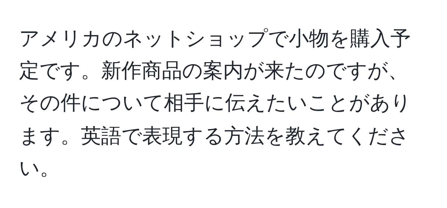 アメリカのネットショップで小物を購入予定です。新作商品の案内が来たのですが、その件について相手に伝えたいことがあります。英語で表現する方法を教えてください。