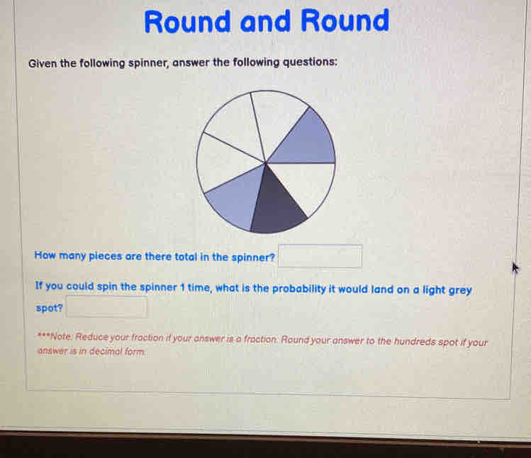 Round and Round 
Given the following spinner, answer the following questions: 
How many pieces are there total in the spinner? □ 
If you could spin the spinner 1 time, what is the probability it would land on a light grey 
spot? □ 
***Note: Reduce your fraction if your answer is a fraction. Round your answer to the hundreds spot if your 
answer is in decimal form.