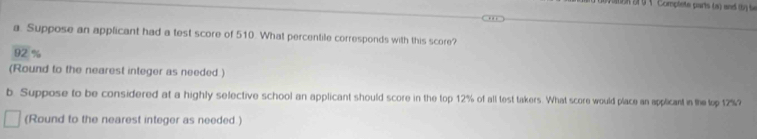 × Complete parts (a) and b b 
a. Suppose an applicant had a test score of 510. What percentile corresponds with this score?
92 %
(Round to the nearest integer as needed ) 
b. Suppose to be considered at a highly selective school an applicant should score in the top 12% of all test takers. What score would place an applicant in the top 12%? 
(Round to the nearest integer as needed.)