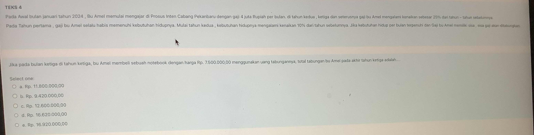 TEKS 4
Pada Awal bulan januari tahun 2024 , Bu Amel memulai mengajar di Prosus Inten Cabang Pekanbaru dengan gaji 4 juta Rupiah per bulan. di tahun kedua , ketiga dan seterusnya gaji bu Amel mengalami kenaikan sebesar 25% dari tahun - tahun sebelumnya
Pada Tahun pertama , gaji bu Amel selalu habis memenuhi kebutuhan hidupnua, Muai tahun keua , kebutuan hiduna mengami kenaikan r ulan terpenuhi an aji Ame emiliki sia , sisa gaji akan ditabungkan
Jika pada bulan ketiga di tahun ketiga, bu Amel membeli sebuah notebook dengan harga Rp. 7.500.000,00 menggunakan uang tabungannya, total tabungan bu Amel pada akhir tahun ketiga adalah....
Select one:
a. Rp. 11.800.000,00
b. Rp. 9.420.000,00
c. Rp. 12.600.000,00
d. Rp. 16.620.000,00
e. Rp. 16.920.000,00