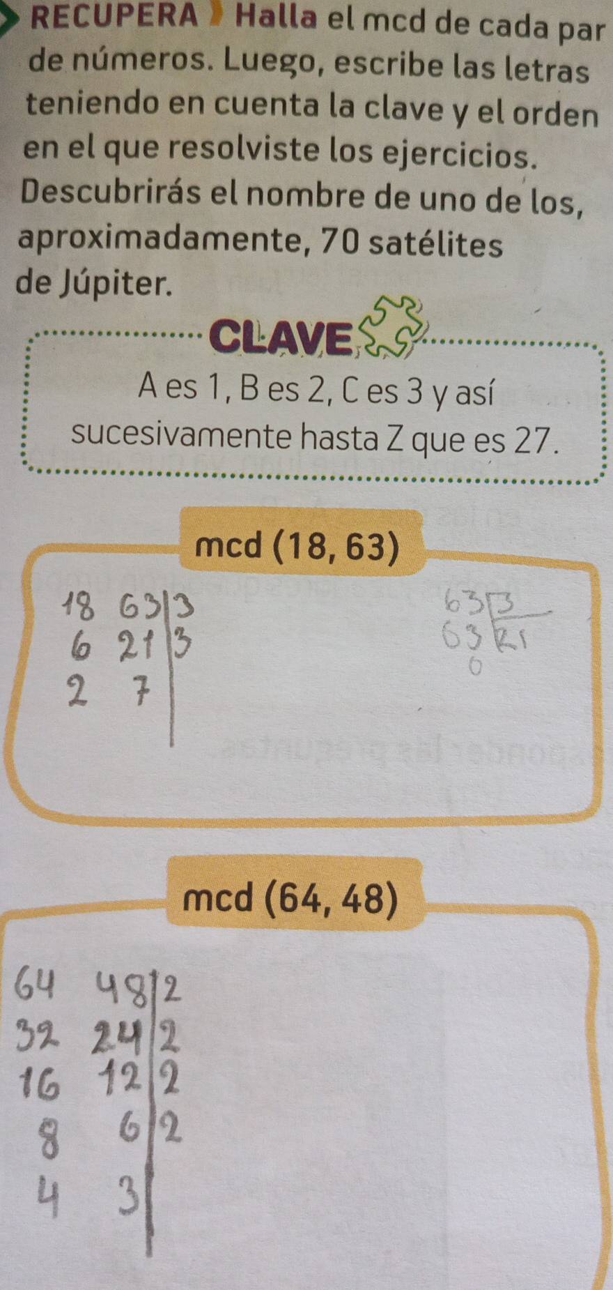 RECUPERA » Halla el mcd de cada par 
de números. Luego, escribe las letras 
teniendo en cuenta la clave y el orden 
en el que resolviste los ejercicios. 
Descubrirás el nombre de uno de los, 
aproximadamente, 70 satélites 
de Júpiter. 
CLAVE 
A es 1, B es 2, C es 3 y así 
sucesivamente hasta Z que es 27. 
mcd (18,63)
mcd (64,48)