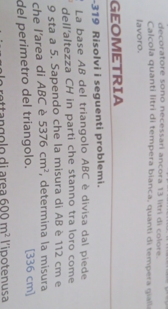 decoratore sono necessari ancora 13 litri di colore. 
Calcola quanti litri di tempera bianca, quanti di tempera giall 
lavoro. 
GEOMETRIA 
-319 Risolvi i seguenti problemi. 
La base AB del triangolo ABC è divisa dal piede 
dell'altezza CH in parti che stanno tra loro come
9 sta a 5. Sapendo che la misura di AB è 112 cm e 
che l'area di ABC è 5376cm^2 , determina la misura 
del perimetro del triangolo.
[336 cm]
600m^2 lipotenusa