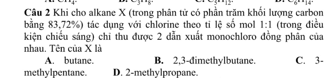 3 12 6^x14
Câu 2 Khi cho alkane X (trong phân tử có phần trăm khổi lượng carbọn
bằng 83, 72%) tác dụng với chlorine theo tỉ lệ số mol 1:1 (trong điều
kiện chiếu sáng) chỉ thu được 2 dẫn xuất monochloro đồng phân của
nhau. Tên của X là
A. butane. B. 2, 3 -đimethylbutane. C. 3 -
methylpentane. D. 2 -methylpropane.