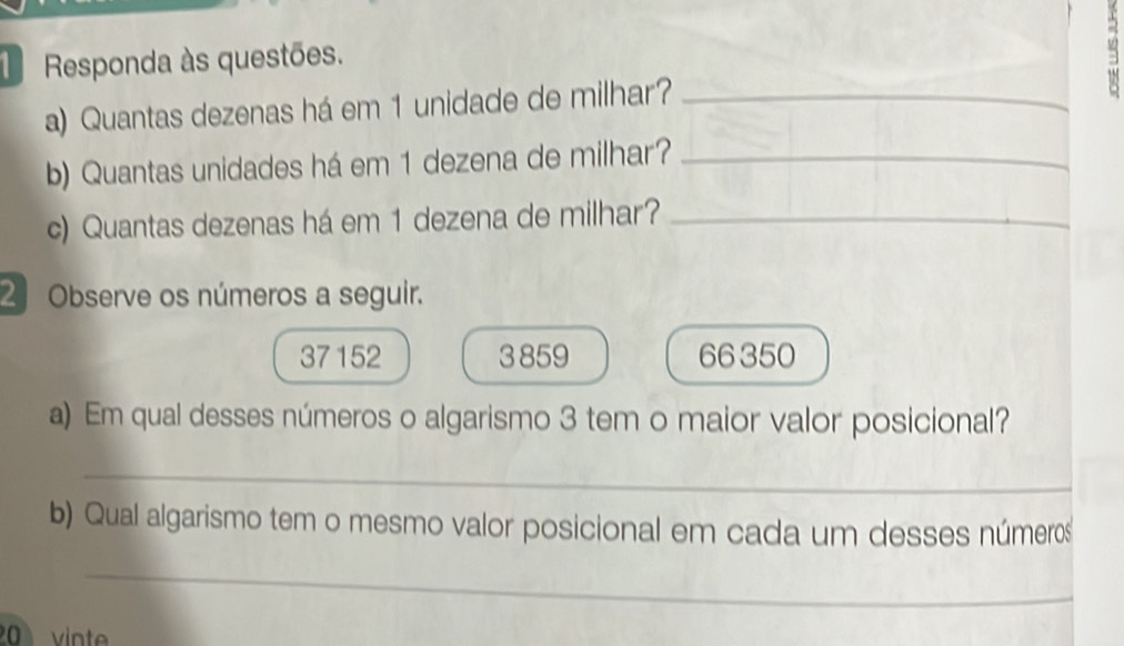 Responda às questões. 
a) Quantas dezenas há em 1 unidade de milhar?_ 
b) Quantas unidades há em 1 dezena de milhar?_ 
c) Quantas dezenas há em 1 dezena de milhar?_ 
2 Observe os números a seguir.
37 152 3 859 66 350
a) Em qual desses números o algarismo 3 tem o maior valor posicional? 
_ 
b) Qual algarismo tem o mesmo valor posicional em cada um desses números 
_ 
vinte