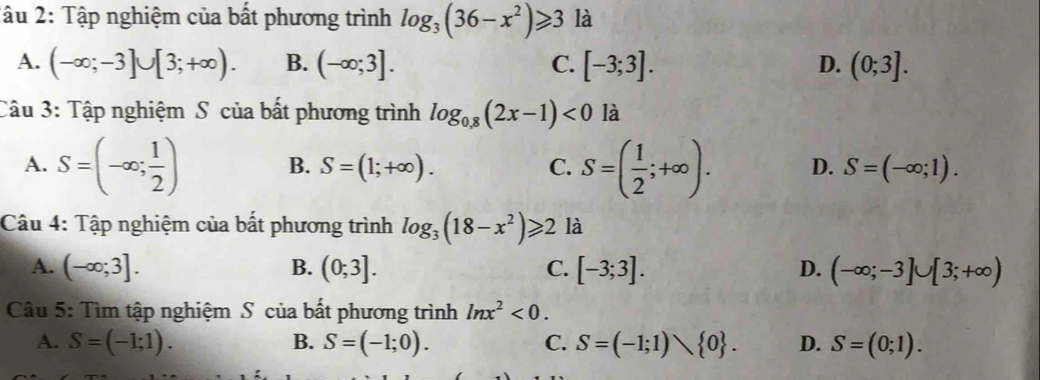 2âu 2: Tập nghiệm của bất phương trình log _3(36-x^2)≥slant 3 là
A. (-∈fty ;-3]∪ [3;+∈fty ). B. (-∈fty ;3]. C. [-3;3]. D. (0;3]. 
Câu 3: Tập nghiệm S của bất phương trình log _0.8(2x-1)<0</tex> là
B. S=(1;+∈fty ). C.
A. S=(-∈fty ; 1/2 ) S=( 1/2 ;+∈fty ). D. S=(-∈fty ;1). 
Câu 4: Tập nghiệm của bất phương trình log _3(18-x^2)≥slant 2 là
A. (-∈fty ;3]. B. (0;3]. C. [-3;3]. D. (-∈fty ;-3]∪ [3;+∈fty )
Câu 5: Tìm tập nghiệm S của bất phương trình ln x^2<0</tex>.
A. S=(-1;1). B. S=(-1;0). C. S=(-1;1) 0. D. S=(0;1).