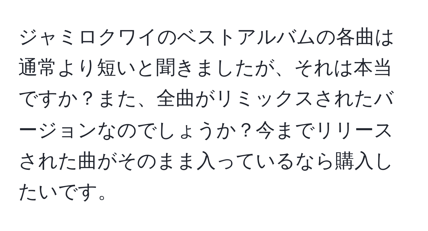 ジャミロクワイのベストアルバムの各曲は通常より短いと聞きましたが、それは本当ですか？また、全曲がリミックスされたバージョンなのでしょうか？今までリリースされた曲がそのまま入っているなら購入したいです。