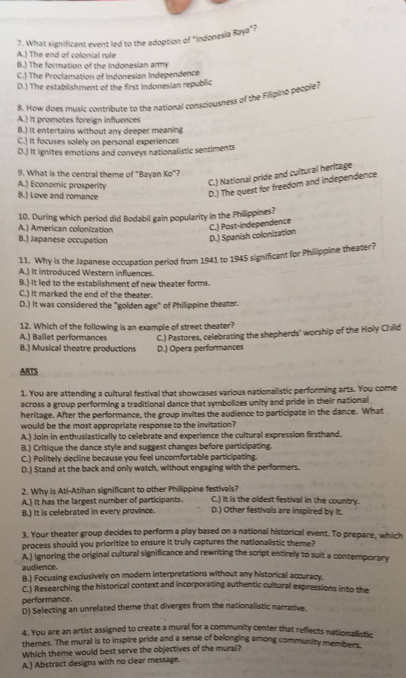 What significant event led to the adoption of "Indonesia Raya"?
A.) The end of colonial rule
B.) The formation of the Indonesian army
C.) The Proclamation of Indonesian Independence
D.) The establishment of the first Indonesian republic
8. How does music contribute to the national consciousness of the Filipino people?
A.) It promotes foreign influences
B.) It entertains without any deeper meaning
C.) It focuses solely on personal experiences
D.) It ignites emotions and conveys nationalistic sentiments
9. What is the central theme of "Bayan Ko"?
A.) Economic prosperity
C.) National pride and cultural heritage
B.) Love and romance
D.) The quest for freedom and independence
10. During which period did Bodabil gain popularity in the Philippines?
A.) American colonization
C.) Post-independence
B.) Japanese occupation
D.) Spanish colonization
11. Why is the Japanese occupation period from 1941 to 1945 significant for Philippine theater?
A.) It introduced Western influences.
B.) It led to the establishment of new theater forms.
C.) It marked the end of the theater.
D.) It was considered the "golden age" of Philippine theater.
12. Which of the following is an example of street theater?
A.) Ballet performances C.) Pastores, celebrating the shepherds' worship of the Holy Child
B.) Musical theatre productions D.) Opera performances
ARTS
1. You are attending a cultural festival that showcases various nationalistic performing arts. You come
across a group performing a traditional dance that symbolizes unity and pride in their national 
heritage. After the performance, the group invites the audience to participate in the dance. What
would be the most appropriate response to the invitation?
A.) Join in enthusiastically to celebrate and experience the cultural expression firsthand.
B.) Critique the dance style and suggest changes before participating.
C.) Politely decline because you feel uncomfortable participating.
D.) Stand at the back and only watch, without engaging with the performers.
2. Why is Ati-Atihan significant to other Philippine festivals?
A.) It has the largest number of participants. C.) It is the oldest festival in the country.
B.) It is celebrated in every province. D.) Other festivals are inspired by it.
3. Your theater group decides to perform a play based on a national historical event. To prepare, which
process should you prioritize to ensure it truly captures the nationalistic theme?
A.) Ignoring the original cultural significance and rewriting the script entirely to suit a contemporary
audience.
B.) Focusing exclusively on modern interpretations without any historical accuracy.
C.) Researching the historical context and incorporating authentic cultural expressions into the
performance.
D) Selecting an unrelated theme that diverges from the nationalistic narrative.
4. You are an artist assigned to create a mural for a community center that reflects nationalistic
themes. The mural is to inspire pride and a sense of belonging among community members.
Which theme would best serve the objectives of the mural?
A.) Abstract designs with no clear message.