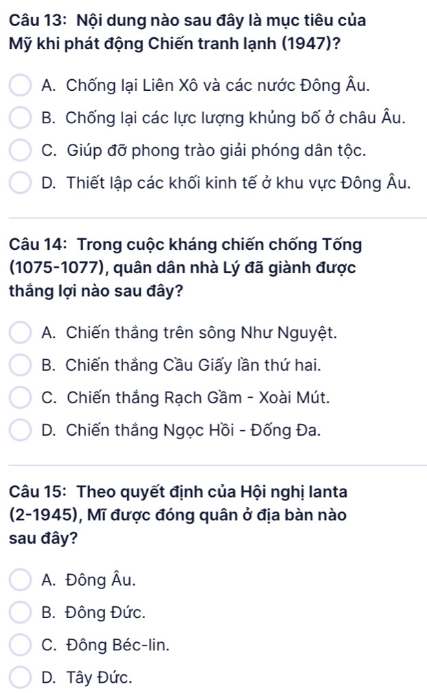 Nội dung nào sau đây là mục tiêu của
Mỹ khi phát động Chiến tranh lạnh (1947)?
A. Chống lại Liên Xô và các nước Đông Âu.
B. Chống lại các lực lượng khủng bố ở châu Âu.
C. Giúp đỡ phong trào giải phóng dân tộc.
D. Thiết lập các khối kinh tế ở khu vực Đông Âu.
Câu 14: Trong cuộc kháng chiến chống Tống
(1075-1077), quân dân nhà Lý đã giành được
thắng lợi nào sau đây?
A. Chiến thắng trên sông Như Nguyệt.
B. Chiến thắng Cầu Giấy lần thứ hai.
C. Chiến thắng Rạch Gầm - Xoài Mút.
D. Chiến thắng Ngọc Hồi - Đống Đa.
Câu 15: Theo quyết định của Hội nghị lanta
(2-1945), Mĩ được đóng quân ở địa bàn nào
sau đây?
A. Đông Âu.
B. Đông Đức.
C. Đông Béc-lin.
D. Tây Đức.