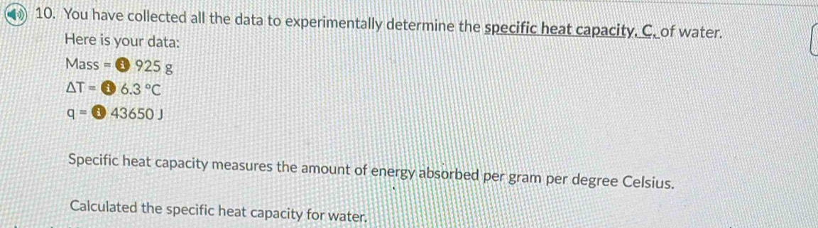 You have collected all the data to experimentally determine the specific heat capacity, C. of water. 
Here is your data:
Mass=□ 925g
△ T=6.3°C
q=□ 43650J
Specific heat capacity measures the amount of energy absorbed per gram per degree Celsius. 
Calculated the specific heat capacity for water.