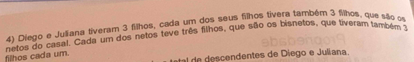 Diego e Juliana tiveram 3 filhos, cada um dos seus filhos tivera também 3 filhos, que são os 
filhos cada um. netos do casal. Cada um dos netos teve três filhos, que são os bisnetos, que tiveram também 3
al de descendentes de Diego e Juliana.