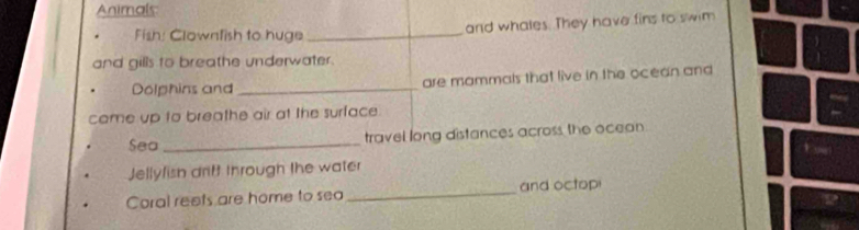 Animals 
Fish: Clownfish to huge_ 
and whales. They have fins to swim 
and gills to breathe underwater. 
Dolphins and _are mammals that live in the ocean and 
came up to breathe air at the surface 
Sea _travel long distances across the ocean 
Jellyfish drift through the water 
Coral reets are home to sea _and octop