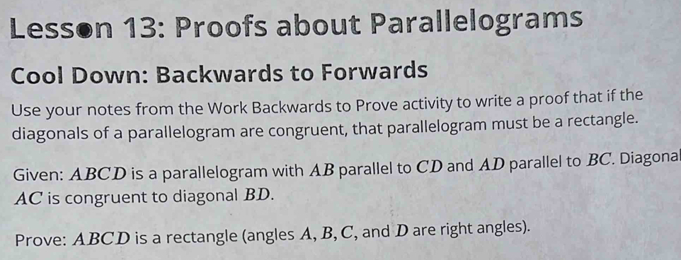 Lesson 13: Proofs about Parallelograms 
Cool Down: Backwards to Forwards 
Use your notes from the Work Backwards to Prove activity to write a proof that if the 
diagonals of a parallelogram are congruent, that parallelogram must be a rectangle. 
Given: ABCD is a parallelogram with AB parallel to CD and AD parallel to BC. Diagona
AC is congruent to diagonal BD. 
Prove: ABCD is a rectangle (angles A, B, C, and D are right angles).