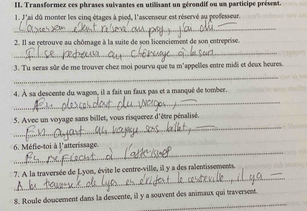 Transformez ces phrases suivantes en utilisant un gérondif ou un participe présent. 
1. J'ai dû monter les cinq étages à pied, l'ascenseur est réservé au professeur. 
_ 
2. Il se retrouve au chômage à la suite de son licenciement de son entreprise. 
_ 
3. Tu seras sûr de me trouver chez moi pourvu que tu m’appelles entre midi et deux heures. 
_ 
4. À sa descente du wagon, il a fait un faux pas et a manqué de tomber. 
_ 
_ 
5. Avec un voyage sans billet, vous risquerez d'être pénalisé. 
_ 
6. Méfie-toi à l'atterissage. 
_ 
7. A la traversée de Lyon, évite le centre-ville, il y a des ralentissements. 
_ 
8. Roule doucement dans la descente, il y a souvent des animaux qui traversent.