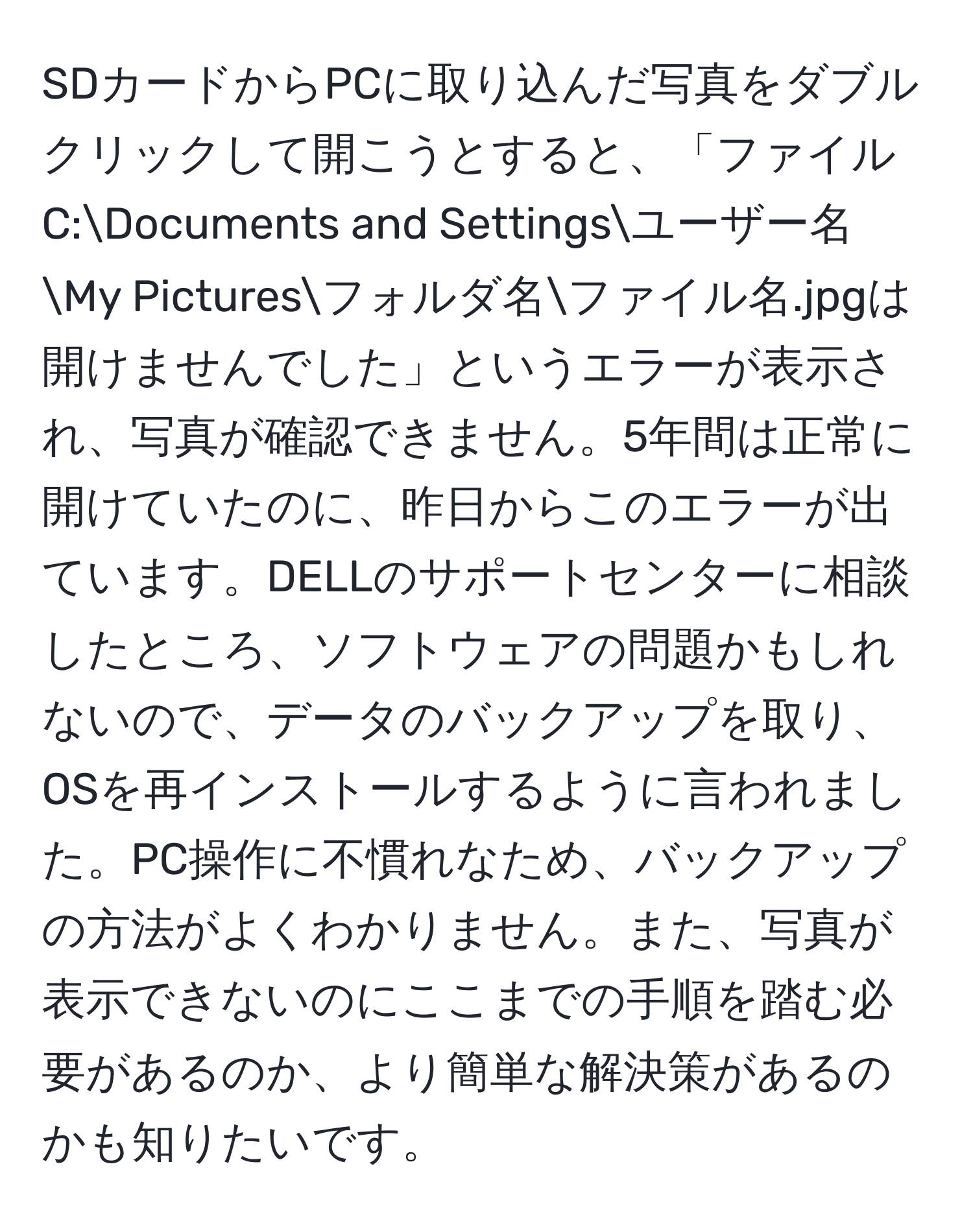 SDカードからPCに取り込んだ写真をダブルクリックして開こうとすると、「ファイルC:Documents and Settingsユーザー名My Picturesフォルダ名ファイル名.jpgは開けませんでした」というエラーが表示され、写真が確認できません。5年間は正常に開けていたのに、昨日からこのエラーが出ています。DELLのサポートセンターに相談したところ、ソフトウェアの問題かもしれないので、データのバックアップを取り、OSを再インストールするように言われました。PC操作に不慣れなため、バックアップの方法がよくわかりません。また、写真が表示できないのにここまでの手順を踏む必要があるのか、より簡単な解決策があるのかも知りたいです。