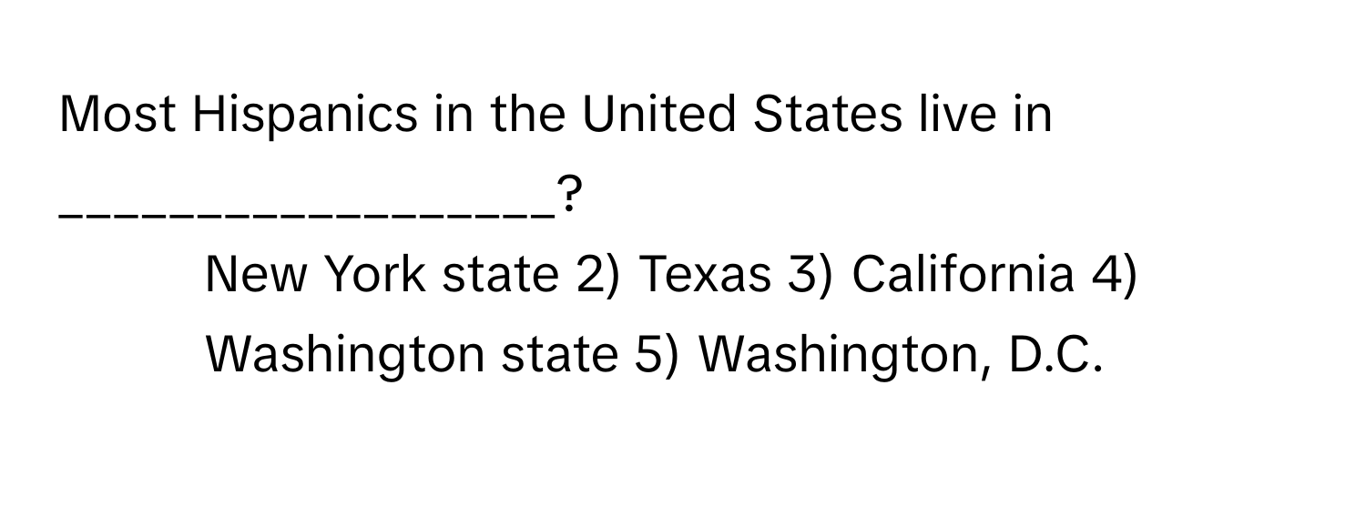 Most Hispanics in the United States live in __________________?

1) New York state 2) Texas 3) California 4) Washington state 5) Washington, D.C.