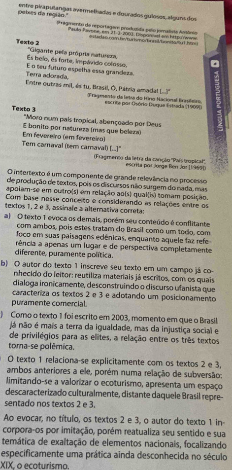 entre piraputangas avermelhadas e dourados gulosos, alguns dos
peixes da região."
(Fragmento de reportagem produzida pelo jornalista Antônio
Paulo Pavone, em 21-2 -2003. Disponivel em http://www
estadao.com.br/turismo/brasil/bonito/tu1.htm)
Texto 2
'Gigante pela própria natureza,
Es belo, és forte, impávido colosso,
E o teu futuro espelha essa grandeza.
Terra adorada,
Entre outras mil, és tu, Brasil, Ó, Pátria amada! (...)''
(Fragmento da letra do Hino Nacional Brasileiro,
escrita por Osório Duque Estrada (1909])
Texto 3
"Moro num país tropical, abençoado por Deus
E bonito por natureza (mas que beleza)
Em fevereiro (em fevereiro)
Tem carnaval (tem carnaval) [...]“
Fragmento da letra da canção 'País tropical',
escrita por Jorge Ben Jor [1969])
O intertexto é um componente de grande relevância no processo
de produção de textos, pois os discursos não surgem do nada, mas
apoiam-se em outro(s) em relação ao(s) qual(is) tomam posição.
Com base nesse conceito e considerando as relações entre os
textos 1, 2 e 3, assinale a alternativa correta:
a) O texto 1 evoca os demais, porém seu conteúdo é conflitante
com ambos, pois estes tratam do Brasil como um todo, com
foco em suas paisagens edênicas, enquanto aquele faz refe-
rência a apenas um lugar e de perspectiva completamente
diferente, puramente política.
b) O autor do texto 1 inscreve seu texto em um campo já co-
nhecido do leitor: reutiliza materiais já escritos, com os quais
dialoga ironicamente, desconstruindo o discurso ufanista que
caracteriza os textos 2 e 3 e adotando um posicionamento
puramente comercial.
) Como o texto 1 foi escrito em 2003, momento em que o Brasil
já não é mais a terra da igualdade, mas da injustiça social e
de privilégios para as elites, a relação entre os três textos
torna-se polêmica.
O texto 1 relaciona-se explicitamente com os textos 2 e 3,
ambos anteriores a ele, porém numa relação de subversão:
limitando-se a valorizar o ecoturismo, apresenta um espaço
descaracterizado culturalmente, distante daquele Brasil repre-
sentado nos textos 2 e 3.
Ao evocar, no título, os textos 2 e 3, o autor do texto 1 in-
corpora-os por imitação, porém reatualiza seu sentido e sua
temática de exaltação de elementos nacionais, focalizando
especificamente uma prática ainda desconhecida no século
XIX, o ecoturismo.