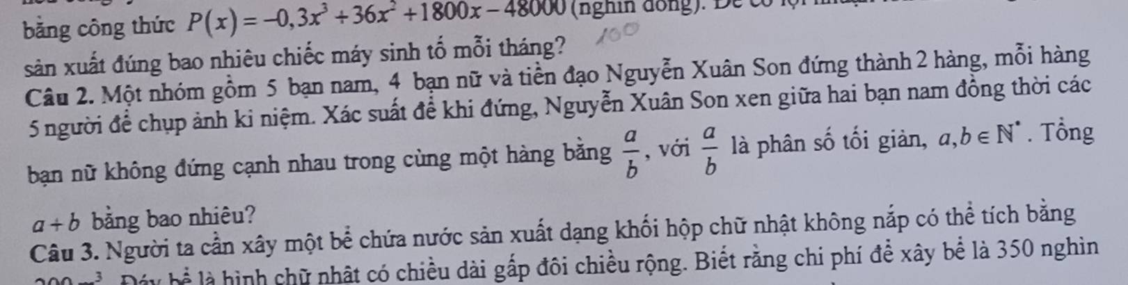 bằng công thức P(x)=-0,3x^3+36x^2+1800x-48000 (nghi đồng). De có 
sản xuất đúng bao nhiêu chiếc máy sinh tố mỗi tháng? 
Câu 2. Một nhóm gồm 5 bạn nam, 4 bạn nữ và tiền đạo Nguyễn Xuân Son đứng thành 2 hàng, mỗi hàng
5 người để chụp ảnh ki niệm. Xác suất để khi đứng, Nguyễn Xuân Son xen giữa hai bạn nam đồng thời các 
bạn nữ không đứng cạnh nhau trong cùng một hàng bằng  a/b  , với  a/b  là phân số tối giản, a,b∈ N^*. Tổng
a+b bằng bao nhiêu? 
Câu 3. Người ta cần xây một bể chứa nước sản xuất dạng khối hộp chữ nhật không nắp có thể tích bằng 
Đây bể là hình chữ nhật có chiều dài gấp đôi chiều rộng. Biết rằng chi phí để xây bể là 350 nghìn