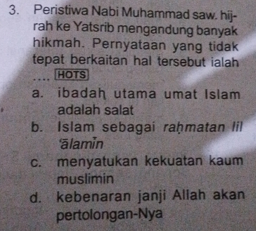 Peristiwa Nabi Muhammad saw. hij-
rah ke Yatsrib mengandung banyak
hikmah. Pernyataan yang tidak
tepat berkaitan hal tersebut ialah 
HOTS
a. ibadah utama umat Islam
adalah salat
b. Islam sebagai raḥmatan lil
ālamin
c. menyatukan kekuatan kaum
muslimin
d. kebenaran janji Allah akan
pertolongan-Nya