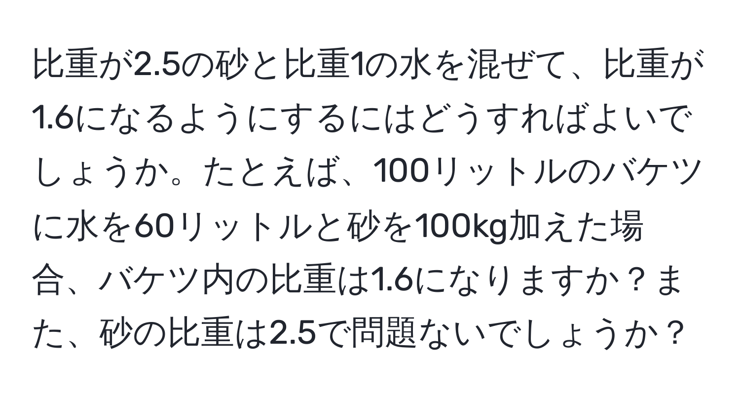 比重が2.5の砂と比重1の水を混ぜて、比重が1.6になるようにするにはどうすればよいでしょうか。たとえば、100リットルのバケツに水を60リットルと砂を100kg加えた場合、バケツ内の比重は1.6になりますか？また、砂の比重は2.5で問題ないでしょうか？