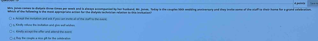 Save A
Mrs. Jones comes to dialysis three times per week and is always accompanied by her husband, Mr. Jones. Today is the couples 50th wedding anniversary and they invite some of the staff to their home for a grand celebration.
Which of the following is the most appropriate action for the dialysis technician relation to this invitation?
a. Accept the invitation and ask if you can invite all of the staff to the event.
b. Kindly refuse the invitation and give well wishes.
c. Kindly accept the offer and attend the event
d. Buy the couple a nice gift for the celebration