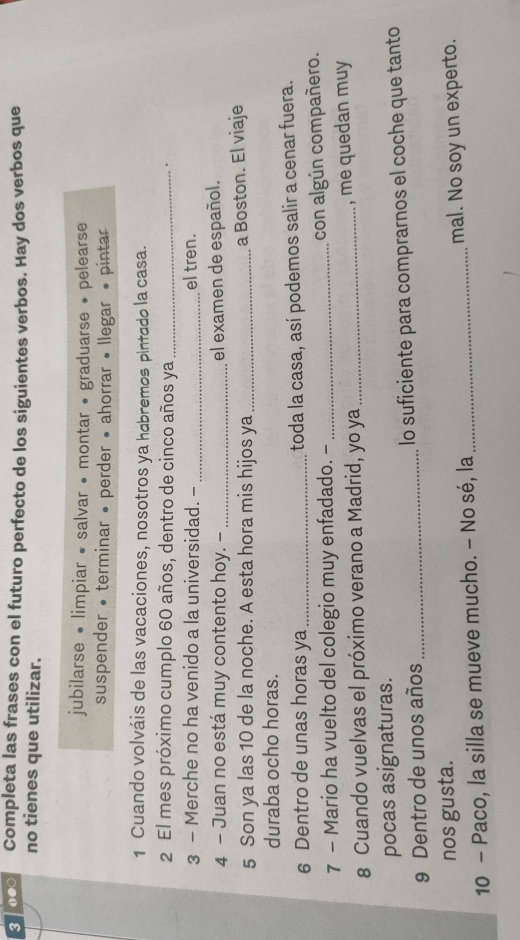 3 0●○ Completa las frases con el futuro perfecto de los siguientes verbos. Hay dos verbos que 
no tienes que utilizar. 
jubilarse • limpiar • salvar • montar • graduarse • pelearse 
suspender • terminar • perder • ahorrar • llegar • pintar 
1 Cuando volváis de las vacaciones, nosotros ya habremos pintado la casa. 
2 El mes próximo cumplo 60 años, dentro de cinco años ya_ 
. 
3 - Merche no ha venido a la universidad. - _el tren. 
4 - Juan no está muy contento hoy. - _el examen de español. 
5 Son ya las 10 de la noche. A esta hora mis hijos ya_ 
a Boston. El viaje 
duraba ocho horas. 
6 Dentro de unas horas ya_ 
toda la casa, así podemos salir a cenar fuera. 
7 - Mario ha vuelto del colegio muy enfadado. -_ 
con algún compañero. 
8 Cuando vuelvas el próximo verano a Madrid, yo ya _, me quedan muy 
pocas asignaturas. 
9 Dentro de unos años_ lo suficiente para comprarnos el coche que tanto 
nos gusta. 
10 - Paco, la silla se mueve mucho. - No sé, la_ mal. No soy un experto.