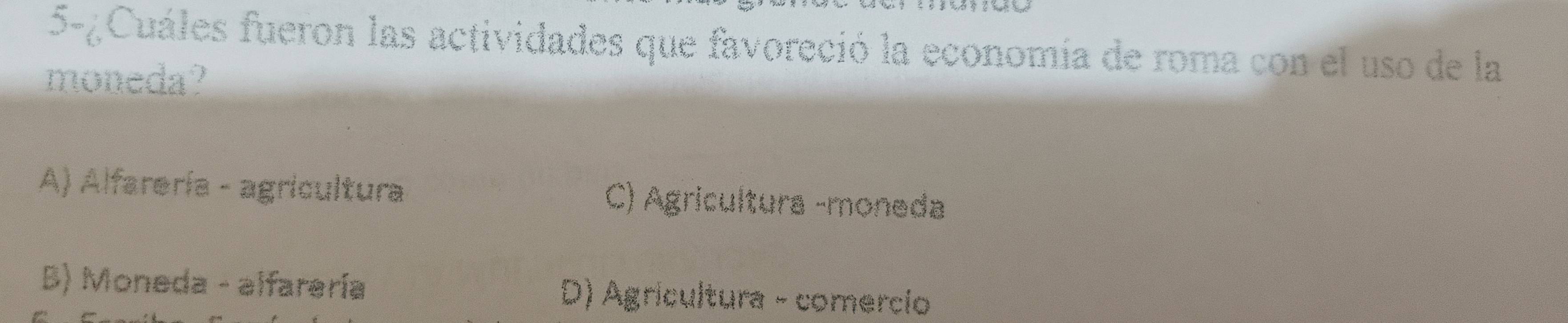 5-¿Cuáles fueron las actividades que favoreció la economía de roma con el uso de la
moneda?
A) Alfarería - agricultura C) Agricultura -moneda
B) Moneda - alfarería D) Agrícultura - comercio