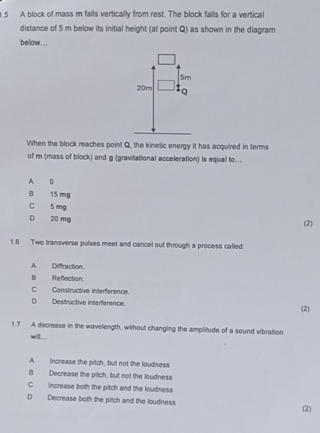 1.5 A block of mass m falls vertically from rest. The block falls for a vertical
distance of 5 m below its initial height (at point Q) as shown in the diagram
below...
5m
20m Q
When the block reaches point Q, the kinetic energy it has acquired in terms
of m (mass of block) and g (gravitational acceleration) is equal to...
A 0
B₹ 15 mg
C 5 mg
D₹ 20 mg (2)
1.6 Two transverse pulses meet and cancel out through a process called:
A Diffraction.
B Reflection.
C Constructive interference.
D Destructive interference.
(2)
1.7 A decrease in the wavelength, without changing the amplitude of a sound vibration
will. . .
A Increase the pitch, but not the loudness
B Decrease the pitch, but not the loudness
C Increase both the pitch and the loudness
D Decrease both the pitch and the loudness (2)