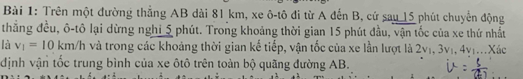 Trên một đường thẳng AB dài 81 km, xe ô-tô đi từ A đến B, cứ sau 15 phút chuyển động 
thẳng đều, ô-tô lại dừng nghỉ 5 phút. Trong khoảng thời gian 15 phút đầu, vận tốc của xe thứ nhất 
là v_1=10km/h và trong các khoảng thời gian kế tiếp, vận tốc của xe lần lượt là 2v₁, 3v₁, 4v|...Xác 
định vận tốc trung bình của xe ôtô trên toàn bộ quãng đường AB.