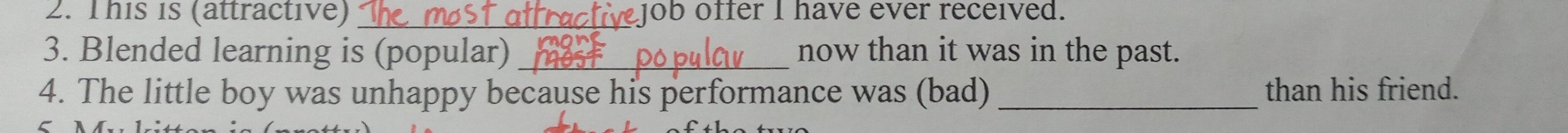 This is (attractive) _cactivejob offer I have ever received. 
3. Blended learning is (popular) _now than it was in the past. 
4. The little boy was unhappy because his performance was (bad) _than his friend.