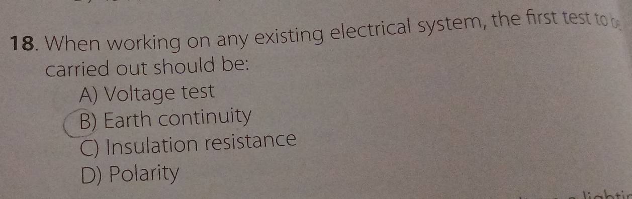 When working on any existing electrical system, the first test to 
carried out should be:
A) Voltage test
B) Earth continuity
C) Insulation resistance
D) Polarity