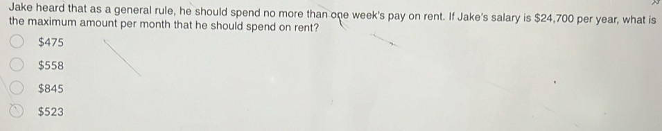 Jake heard that as a general rule, he should spend no more than one week's pay on rent. If Jake's salary is $24,700 per year, what is
the maximum amount per month that he should spend on rent?
$475
$558
$845
$523