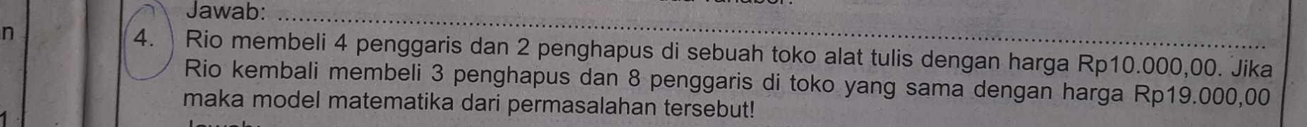 Jawab: 
n 4. Rio membeli 4 penggaris dan 2 penghapus di sebuah toko alat tulis dengan harga Rp10.000,00. Jika 
Rio kembali membeli 3 penghapus dan 8 penggaris di toko yang sama dengan harga Rp19.000,00
maka model matematika dari permasalahan tersebut!