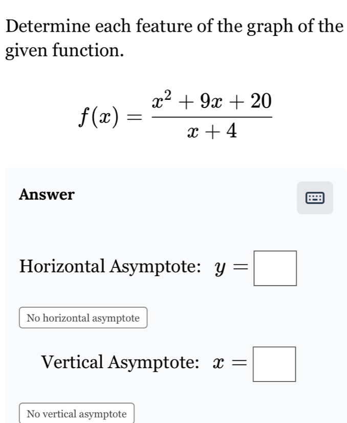 Determine each feature of the graph of the
given function.
f(x)= (x^2+9x+20)/x+4 
Answer
Horizontal Asymptote: y=□
No horizontal asymptote
Vertical Asymptote: x=□
No vertical asymptote