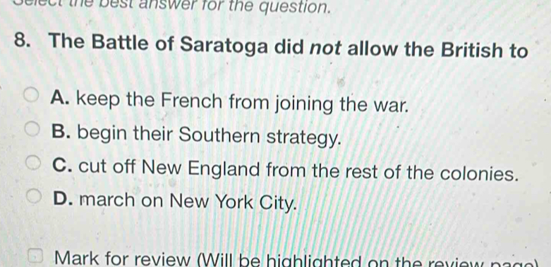 elect the best answer for the question.
8. The Battle of Saratoga did not allow the British to
A. keep the French from joining the war.
B. begin their Southern strategy.
C. cut off New England from the rest of the colonies.
D. march on New York City.
Mark for review (Will be highlighted on the review pa g e)