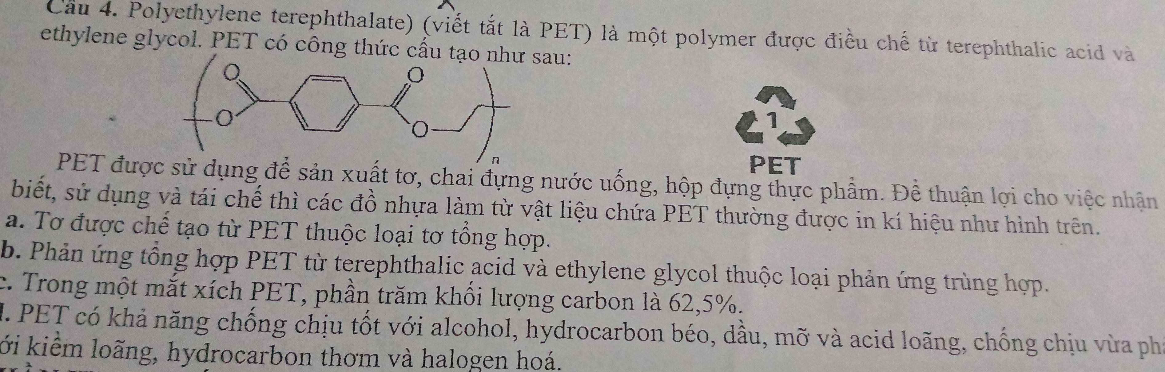 Cầu 4. Polyethylene terephthalate) (viết tắt là PET) là một polymer được điều chế từ terephthalic acid và
ethylene glycol. PET có công thức cấu au:
1
PET
PET được sử dụng để sản xuất tơ, chai đựng nước uống, hộp đựng thực phẩm. Để thuận lợi cho việc nhận
biết, sử dụng và tái chế thì các đồ nhựa làm từ vật liệu chứa PET thường được in kí hiệu như hình trên.
a. Tơ được chế tạo từ PET thuộc loại tơ tổng hợp.
b. Phản ứng tổng hợp PET từ terephthalic acid và ethylene glycol thuộc loại phản ứng trùng hợp.
c. Trong một mắt xích PET, phần trăm khối lượng carbon là 62, 5%.
M. PET có khả năng chống chịu tốt với alcohol, hydrocarbon béo, dầu, mỡ và acid loãng, chồng chịu vừa phí
lới kiểm loãng, hydrocarbon thơm và halogen hoá.