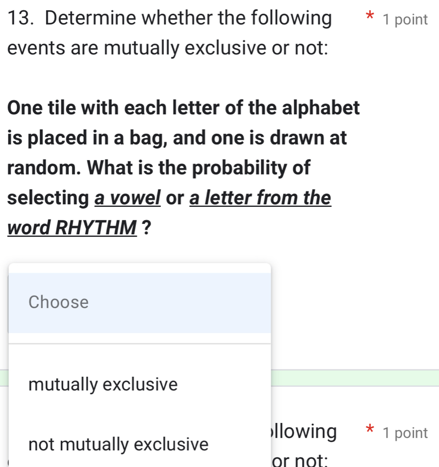 Determine whether the following * 1 point
events are mutually exclusive or not:
One tile with each letter of the alphabet
is placed in a bag, and one is drawn at
random. What is the probability of
selecting a vowel or a letter from the
word RHYTHM ?
Choose
mutually exclusive
llowing * 1 point
not mutually exclusive
or not: