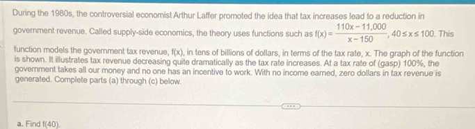 During the 1980s, the controversial economist Arthur Laffer promoted the idea that tax increases lead to a reduction in 
government revenue. Called supply-side economics, the theory uses functions such as f(x)= (110x-11,000)/x-150 , 40≤ x≤ 100. This 
function models the government tax revenue. f(x) , in tens of billions of dollars, in terms of the tax rate, x. The graph of the function 
is shown. It illustrates tax revenue decreasing quite dramatically as the tax rate increases. At a tax rate of (gasp) 100%, the 
government takes all our money and no one has an incentive to work. With no income earned, zero dollars in tax revenue is 
generated. Complete parts (a) through (c) below. 
a. Find f(40).