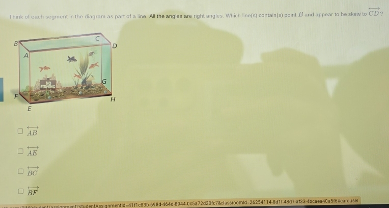 Think of each segment in the diagram as part of a line. All the angles are right angles. Which line(s) contain(s) point B and appear to be skew to overleftrightarrow CD ?
overleftrightarrow AB
overleftrightarrow AE
overleftrightarrow BC
overleftrightarrow BF
"ctudent/assignment?studentAssignmentId=41f1c83b-698d-464d-8944-0c5a72d20fc7&classroomld=26254114-8d1f-48d7-af33-4bcaea40a5f6#carouse
