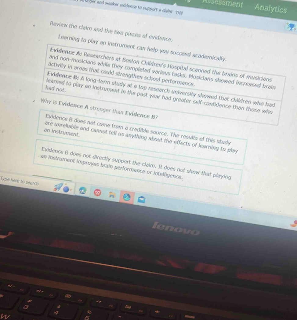 Assessment Analytics
so onder and weaker evidence to support a claim YH8
Review the claim and the two pieces of evidence.
Learning to play an instrument can help you succeed academically.
Evidence A: Researchers at Boston Children's Hospital scanned the brains of musicians
and non-musicians while they completed various tasks. Musicians showed increased brain
activity in areas that could strengthen school performance.
had not.
Evidence B: A long-term study at a top research university showed that children who had
learned to play an instrument in the past year had greater self-confidence than those who
, Why is Evidence A stronger than Evidence B?
Evidence B does not come from a credible source. The results of this study
an instrument.
are unreliable and cannot tell us anything about the effects of learning to play
Evidence B does not directly support the claim. It does not show that playing
an instrument improves brain performance or intelligence.
Type here to search
wo
"
a
3
4 %
5
