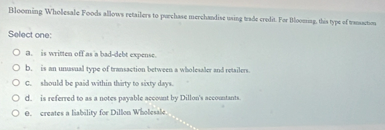 Blooming Wholesale Foods allows retailers to purchase merchandise using trade credit. For Blooming, this type of transaction
Select one:
a. is written off as a bad-debt expense.
b. is an unusual type of transaction between a wholesaler and retailers.
C. should be paid within thirty to sixty days.
d. is referred to as a notes payable account by Dillon's accountants.
e. creates a liability for Dillon Wholesale.