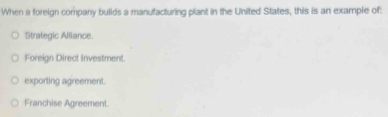 When a foreign company builds a manufacturing plant in the United States, this is an example of:
Strategic Alliance.
Foreign Direct Investment.
exporting agreement.
Franchise Agreement.